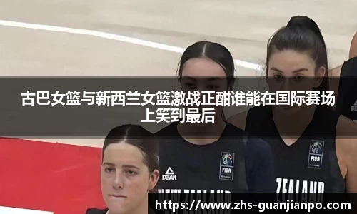 古巴女篮与新西兰女篮激战正酣谁能在国际赛场上笑到最后