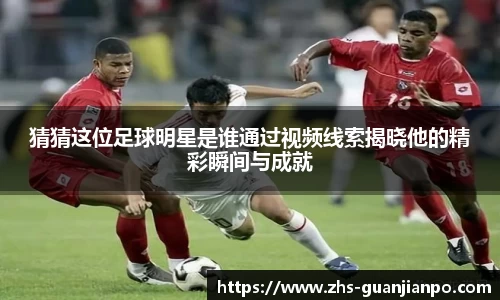 猜猜这位足球明星是谁通过视频线索揭晓他的精彩瞬间与成就