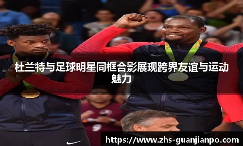 杜兰特与足球明星同框合影展现跨界友谊与运动魅力